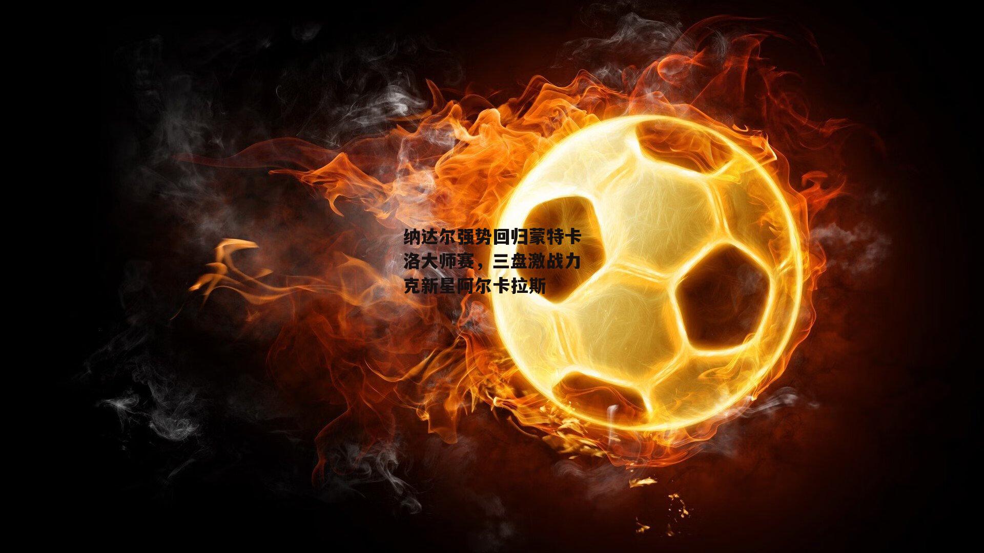 纳达尔强势回归蒙特卡洛大师赛,三盘激战力克新星阿尔卡拉斯